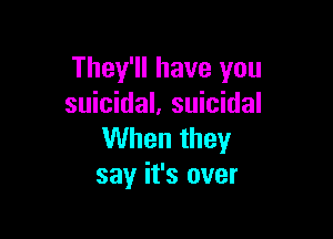 They'll have you
suicidal. suicidal

When they
say it's over