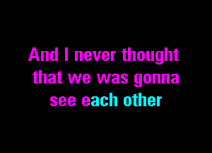 And I never thought

that we was gonna
see each other