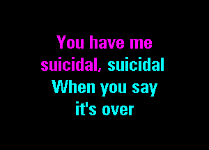 You have me
suicidal, suicidal

When you say
it's over