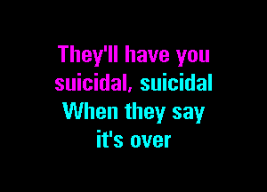 They'll have you
suicidal. suicidal

When they say
it's over