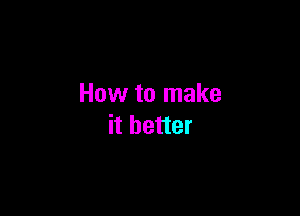 How to make

it better