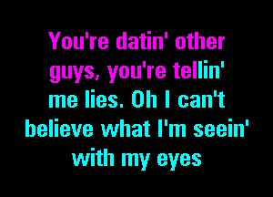You're datin' other
guys, you're tellin'

me lies. on I can't
believe what I'm seein'
with my eyes