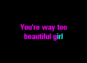 You're way too

beautiful girl
