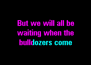 But we will all be

waiting when the
bulldozers come