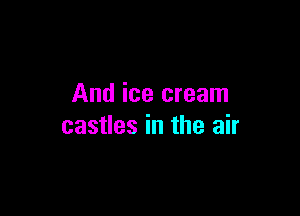 And ice cream

castles in the air