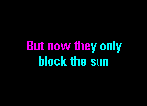 But now they only

block the sun