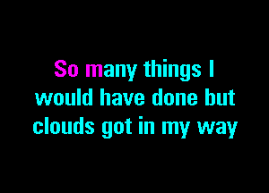 So many things I

would have done but
clouds got in my way