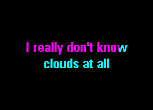 I really don't know

clouds at all