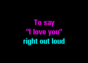 To say

I love you
right out loud