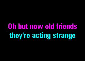 Oh but now old friends

they're acting strange