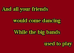 And all your friends

would come dancing

While the big hands

used to play