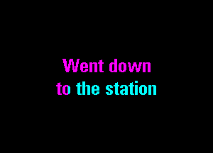 Went down

to the station