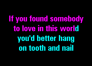 If you found somebody
to love in this world

you'd better hang
on tooth and nail