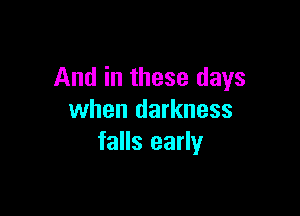 And in these days

when darkness
falls early