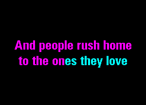 And people rush home

to the ones they love