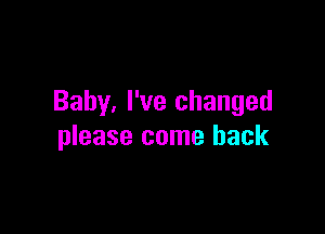 Baby, I've changed

please come back