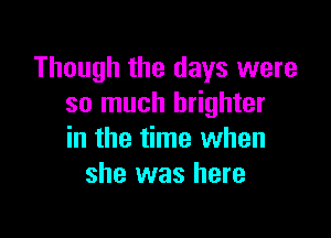 Though the days were
so much brighter

in the time when
she was here