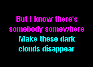 But I know there's
somebody somewhere

Make these dark
clouds disappear