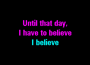 Until that day,

I have to believe
lbeHeve