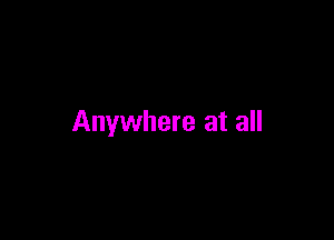 Anywhere at all