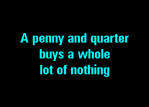 A penny and quarter

buys a whole
lot of nothing