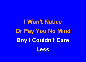 lWon't Notice
Or Pay You No Mind

Boy I Couldn't Care
Less