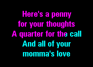 Here's a penny
for your thoughts

A quarter for the call
And all of your
momma's love