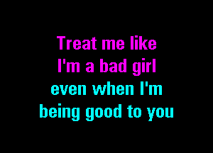 Treat me like
I'm a bad girl

even when I'm
being good to you