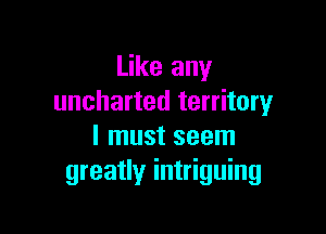 Like any
uncharted territory

I must seem
greatly intriguing