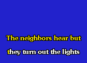 The neighbors hear but

they turn out the lights