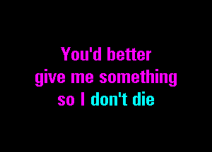 You'd better

give me something
so I don't die