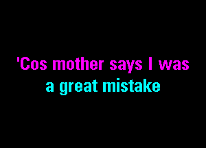 'Cos mother says I was

a great mistake
