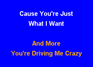 Cause You're Just
What I Want

And More
You're Driving Me Crazy