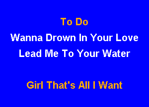 To Do
Wanna Drown In Your Love
Lead Me To Your Water

Girl That's All I Want