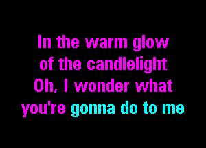 In the warm glow
of the candlelight

Oh, I wonder what
you're gonna do to me