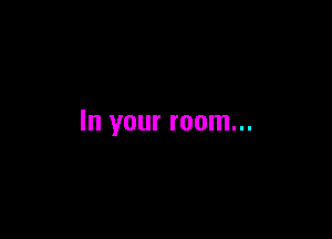 In your room...