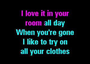 I love it in your
room all day

When you're gone
I like to try on
all your clothes