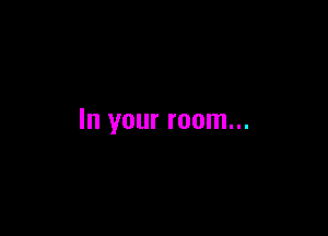 In your room...