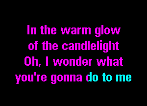 In the warm glow
of the candlelight

Oh, I wonder what
you're gonna do to me