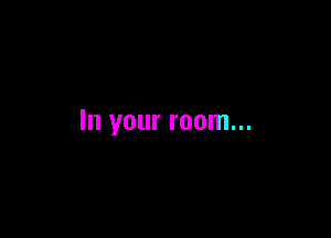 In your room...