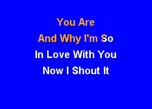 You Are
And Why I'm So
In Love With You

Now I Shout It