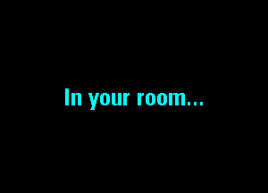 In your room...