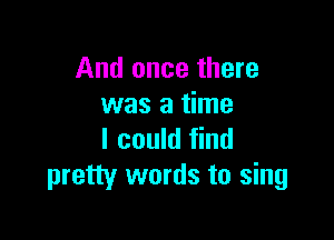 And once there
was a time

I could find
pretty words to sing