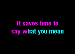It saves time to

say what you mean