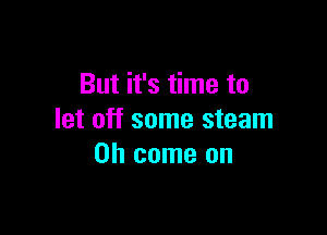 But it's time to

let off some steam
Oh come on