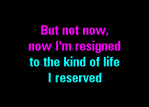 But not now,
now I'm resigned

to the kind of life
I reserved