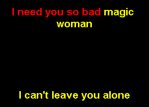 I need you so bad magic
woman

I can't leave you alone