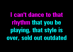 I can't dance to that
rhythm that you be

playing, that style is
over. sold out outdated