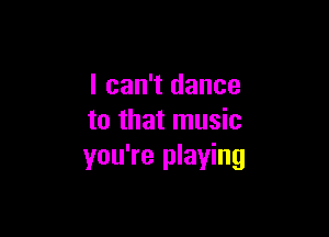 I can't dance

to that music
you're playing