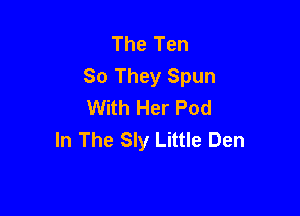 The Ten
80 They Spun
With Her Pod

In The Sly Little Den